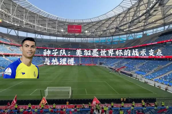 种子队：美加墨世界杯的战术支点与地理博弈