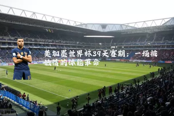 美加墨世界杯39天赛期:一场被低估的体能革命